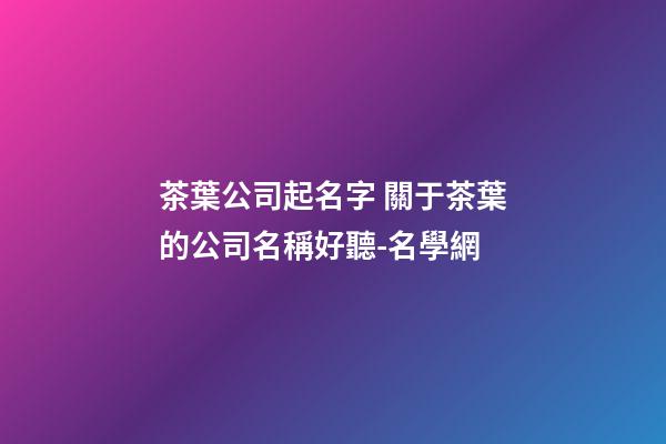 茶葉公司起名字 關于茶葉的公司名稱好聽-名學網